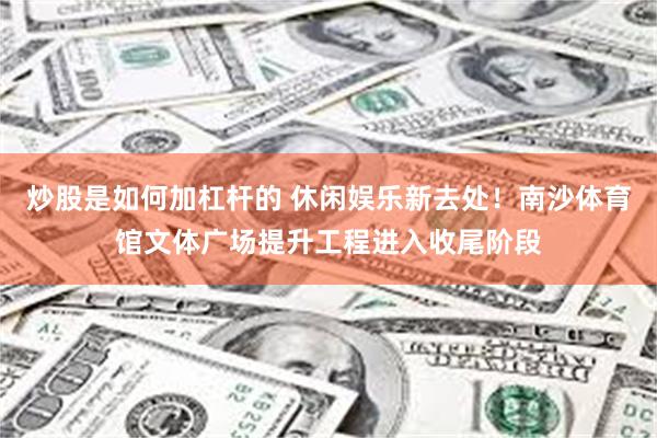 炒股是如何加杠杆的 休闲娱乐新去处！南沙体育馆文体广场提升工程进入收尾阶段