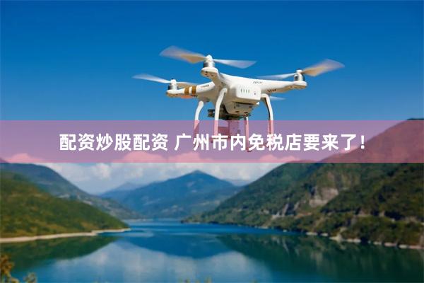 配资炒股配资 广州市内免税店要来了！
