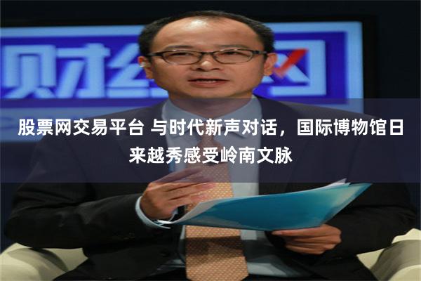 股票网交易平台 与时代新声对话，国际博物馆日来越秀感受岭南文脉