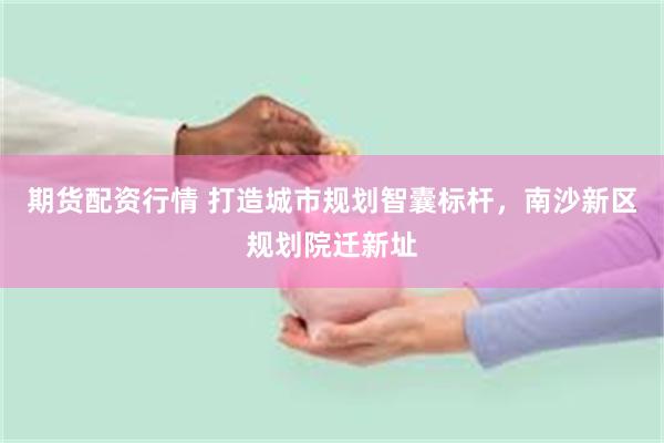 期货配资行情 打造城市规划智囊标杆，南沙新区规划院迁新址