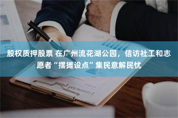 股权质押股票 在广州流花湖公园，信访社工和志愿者“摆摊设点”集民意解民忧