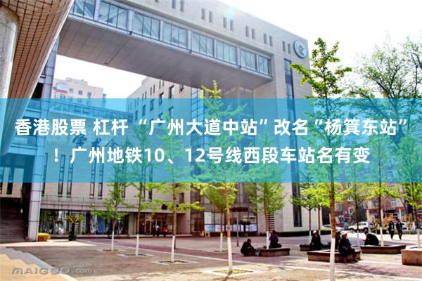 香港股票 杠杆 “广州大道中站”改名“杨箕东站”！广州地铁10、12号线西段车站名有变