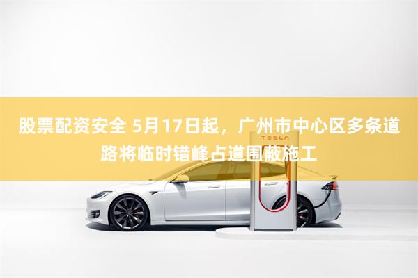 股票配资安全 5月17日起，广州市中心区多条道路将临时错峰占道围蔽施工