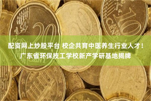 配资网上炒股平台 校企共育中医养生行业人才！广东省环保技工学校新产学研基地揭牌