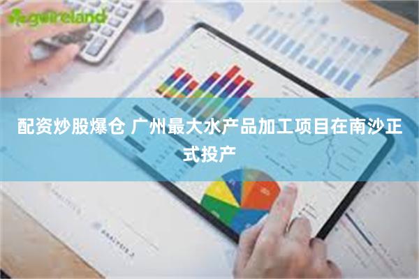 配资炒股爆仓 广州最大水产品加工项目在南沙正式投产