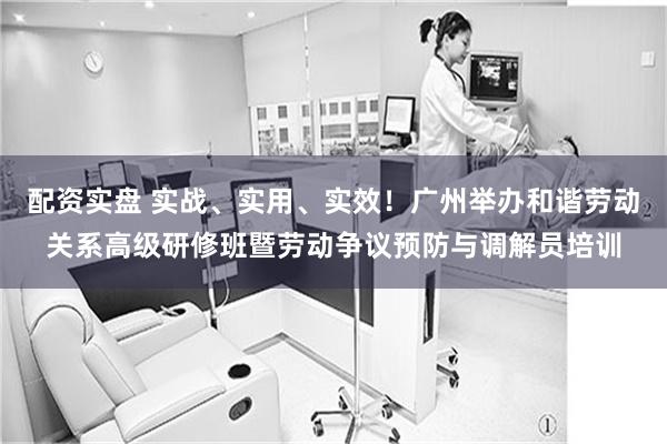 配资实盘 实战、实用、实效！广州举办和谐劳动关系高级研修班暨劳动争议预防与调解员培训