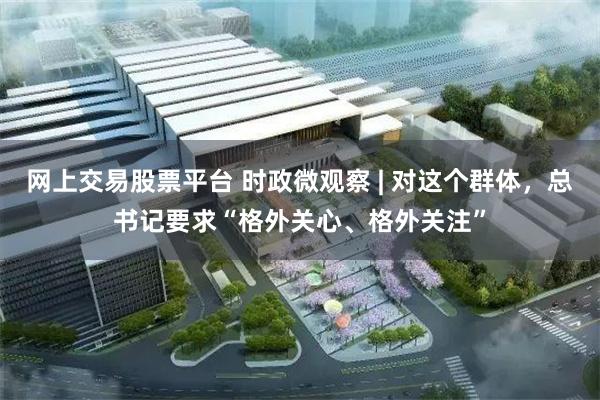 网上交易股票平台 时政微观察 | 对这个群体，总书记要求“格外关心、格外关注”