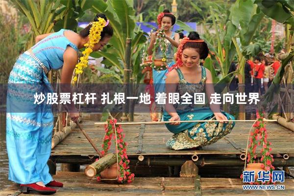 炒股票杠杆 扎根一地 着眼全国 走向世界
