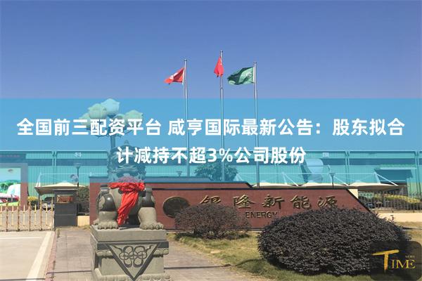 全国前三配资平台 咸亨国际最新公告：股东拟合计减持不超3%公司股份