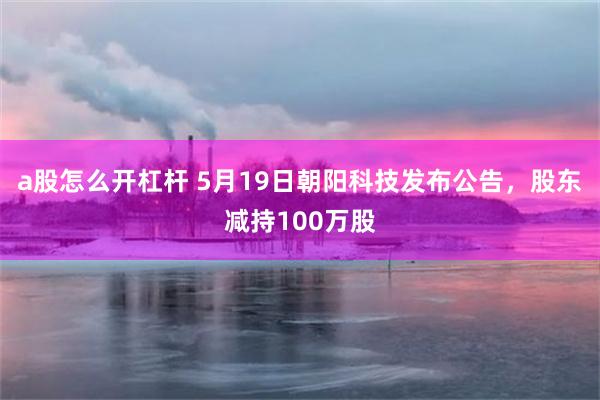 a股怎么开杠杆 5月19日朝阳科技发布公告，股东减持100万股