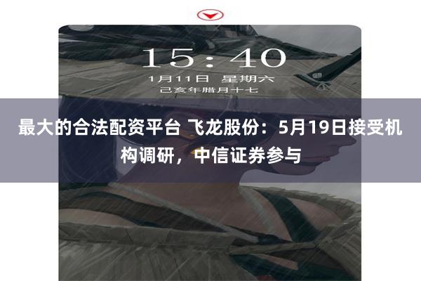 最大的合法配资平台 飞龙股份：5月19日接受机构调研，中信证券参与