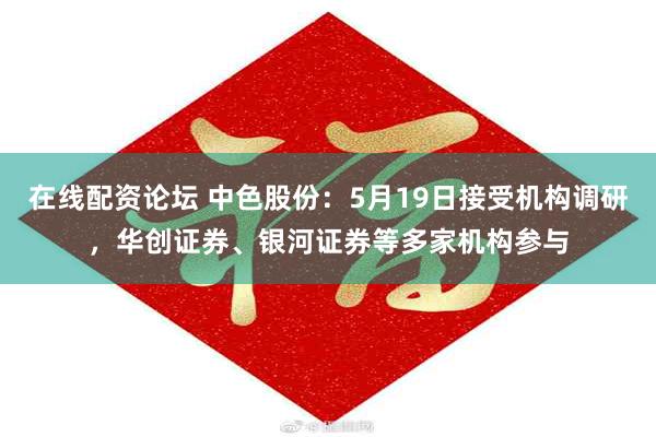 在线配资论坛 中色股份：5月19日接受机构调研，华创证券、银河证券等多家机构参与