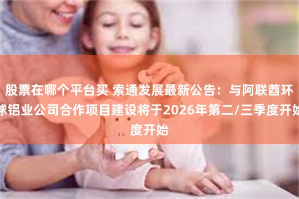 股票在哪个平台买 索通发展最新公告：与阿联酋环球铝业公司合作项目建设将于2026年第二/三季度开始