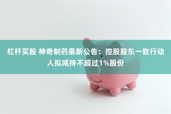 杠杆买股 神奇制药最新公告：控股股东一致行动人拟减持不超过1%股份