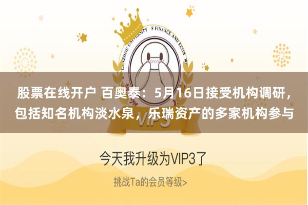 股票在线开户 百奥泰：5月16日接受机构调研，包括知名机构淡水泉，乐瑞资产的多家机构参与