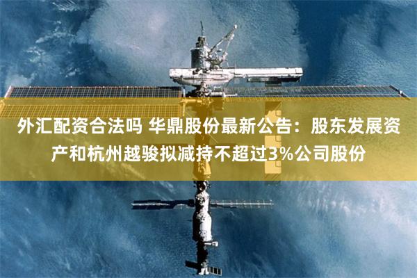 外汇配资合法吗 华鼎股份最新公告：股东发展资产和杭州越骏拟减持不超过3%公司股份