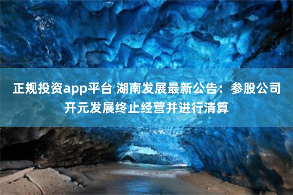 正规投资app平台 湖南发展最新公告：参股公司开元发展终止经营并进行清算