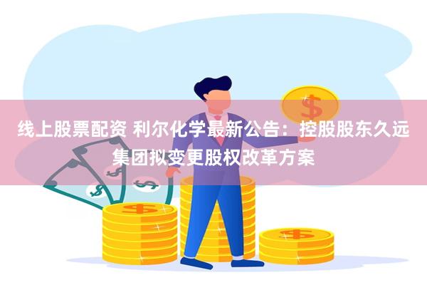线上股票配资 利尔化学最新公告：控股股东久远集团拟变更股权改革方案