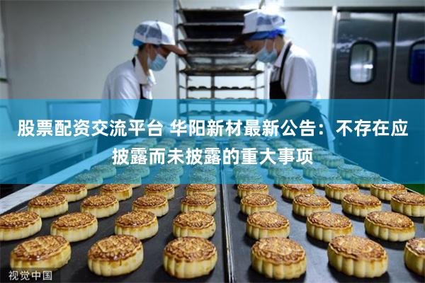 股票配资交流平台 华阳新材最新公告：不存在应披露而未披露的重大事项
