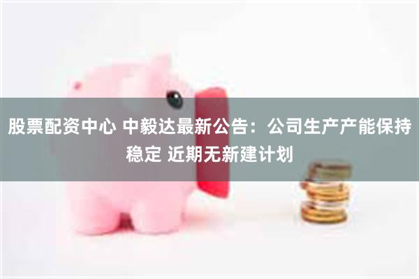 股票配资中心 中毅达最新公告：公司生产产能保持稳定 近期无新建计划