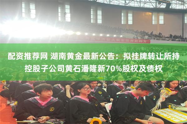 配资推荐网 湖南黄金最新公告：拟挂牌转让所持控股子公司黄石潘隆新70%股权及债权