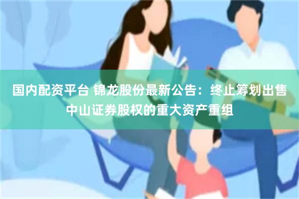 国内配资平台 锦龙股份最新公告：终止筹划出售中山证券股权的重大资产重组