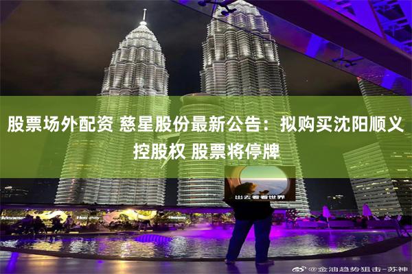 股票场外配资 慈星股份最新公告：拟购买沈阳顺义控股权 股票将停牌