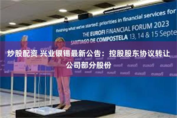 炒股配资 兴业银锡最新公告：控股股东协议转让公司部分股份