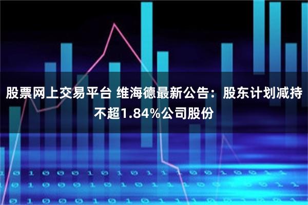 股票网上交易平台 维海德最新公告：股东计划减持不超1.84%公司股份