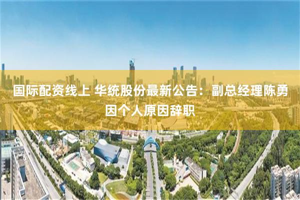 国际配资线上 华统股份最新公告：副总经理陈勇因个人原因辞职
