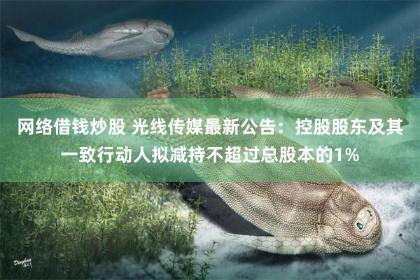 网络借钱炒股 光线传媒最新公告：控股股东及其一致行动人拟减持不超过总股本的1%