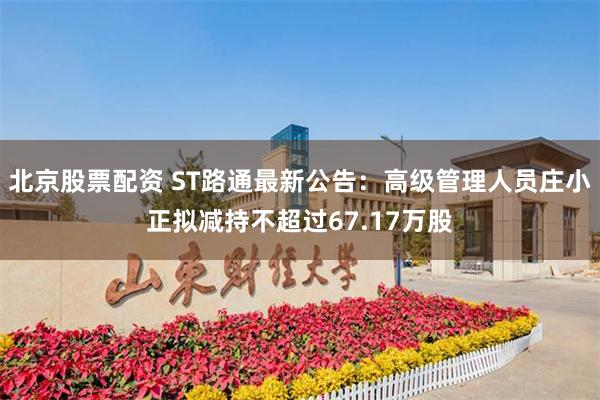 北京股票配资 ST路通最新公告：高级管理人员庄小正拟减持不超过67.17万股