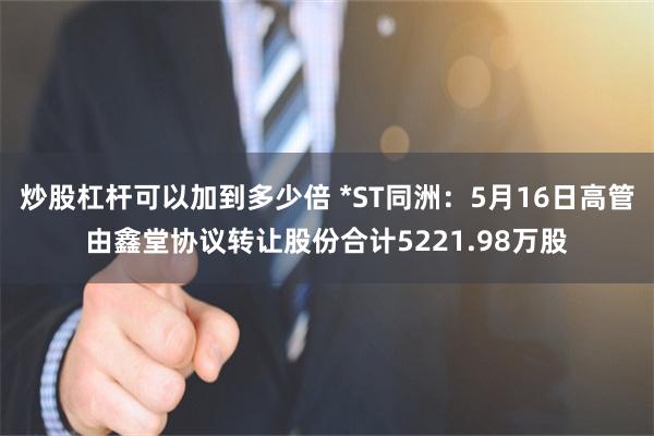 炒股杠杆可以加到多少倍 *ST同洲：5月16日高管由鑫堂协议转让股份合计5221.98万股