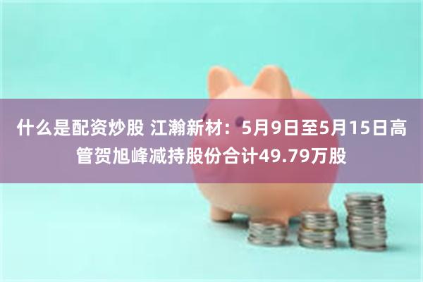 什么是配资炒股 江瀚新材：5月9日至5月15日高管贺旭峰减持股份合计49.79万股