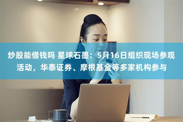 炒股能借钱吗 星球石墨：5月16日组织现场参观活动，华泰证券、摩根基金等多家机构参与