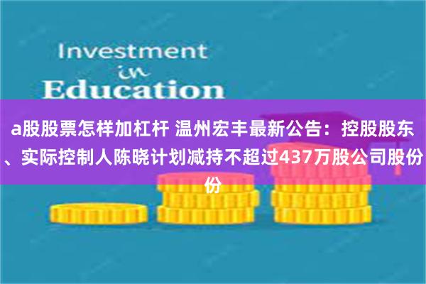 a股股票怎样加杠杆 温州宏丰最新公告：控股股东、实际控制人陈晓计划减持不超过437万股公司股份