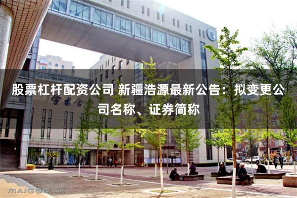 股票杠杆配资公司 新疆浩源最新公告：拟变更公司名称、证券简称