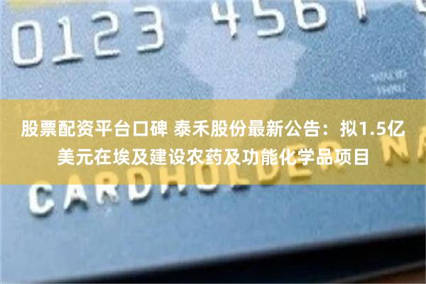 股票配资平台口碑 泰禾股份最新公告：拟1.5亿美元在埃及建设农药及功能化学品项目