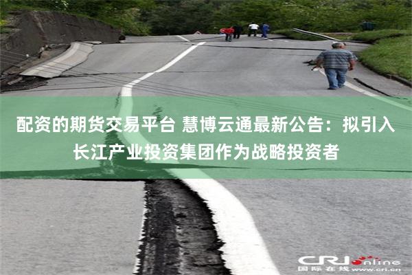 配资的期货交易平台 慧博云通最新公告：拟引入长江产业投资集团作为战略投资者