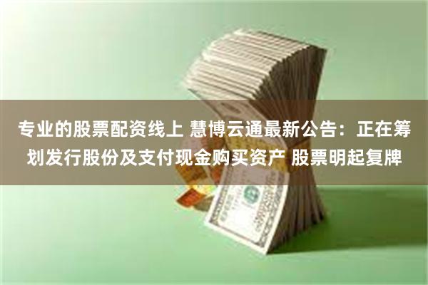 专业的股票配资线上 慧博云通最新公告：正在筹划发行股份及支付现金购买资产 股票明起复牌