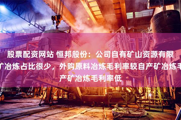 股票配资网站 恒邦股份：公司自有矿山资源有限，自产矿冶炼占比很少，外购原料冶炼毛利率较自产矿冶炼毛利率低