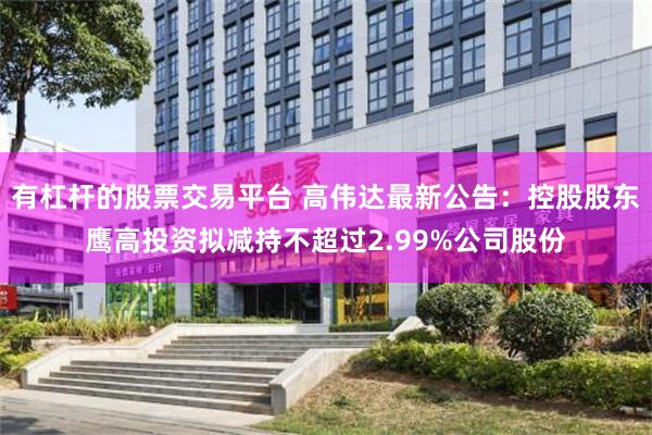 有杠杆的股票交易平台 高伟达最新公告：控股股东鹰高投资拟减持不超过2.99%公司股份