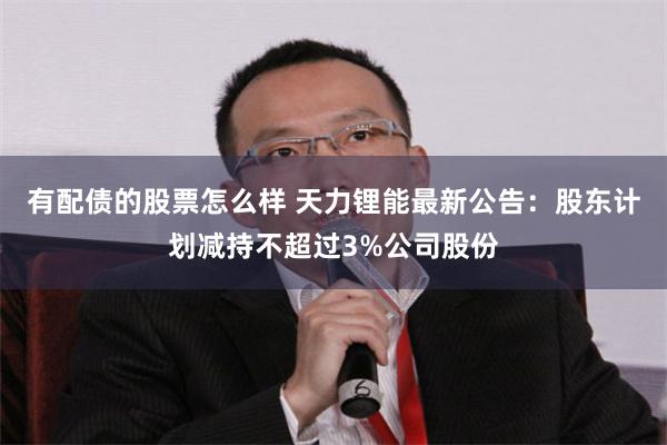 有配债的股票怎么样 天力锂能最新公告：股东计划减持不超过3%公司股份