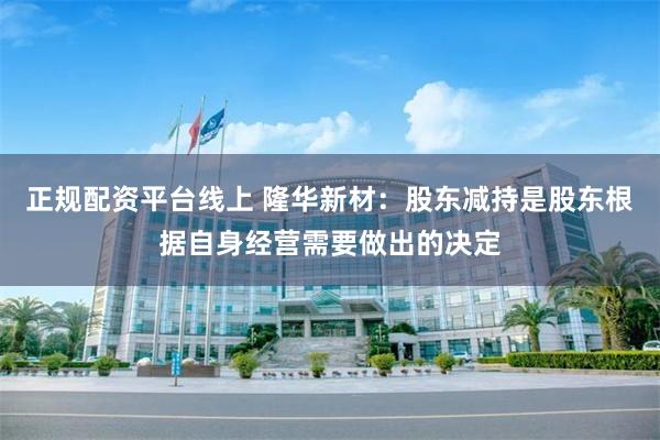 正规配资平台线上 隆华新材：股东减持是股东根据自身经营需要做出的决定