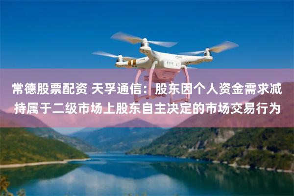 常德股票配资 天孚通信：股东因个人资金需求减持属于二级市场上股东自主决定的市场交易行为