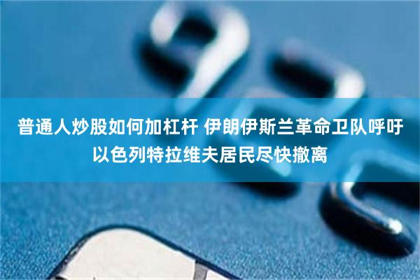 普通人炒股如何加杠杆 伊朗伊斯兰革命卫队呼吁以色列特拉维夫居民尽快撤离