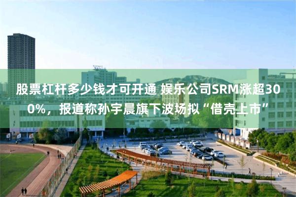 股票杠杆多少钱才可开通 娱乐公司SRM涨超300%，报道称孙宇晨旗下波场拟“借壳上市”