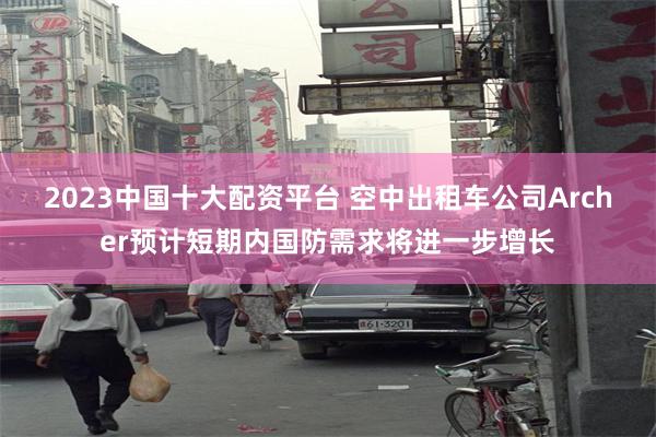 2023中国十大配资平台 空中出租车公司Archer预计短期内国防需求将进一步增长