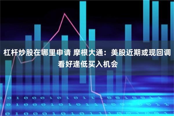 杠杆炒股在哪里申请 摩根大通：美股近期或现回调 看好逢低买入机会