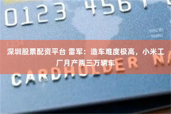 深圳股票配资平台 雷军：造车难度极高，小米工厂月产两三万辆车